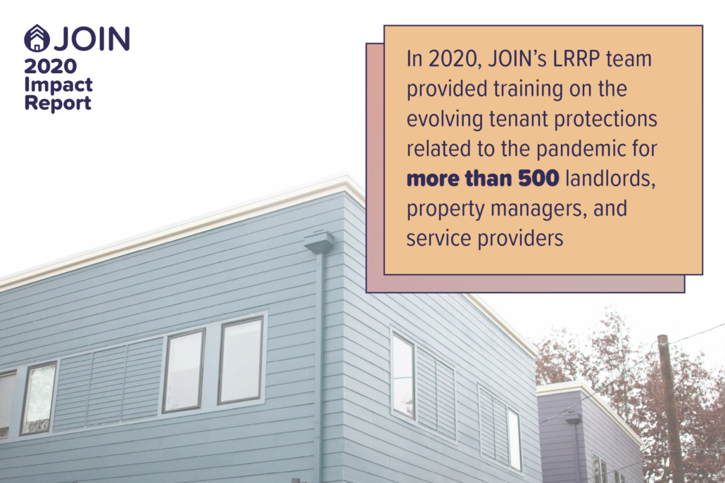 In 2020, JOIN’s LRRP team provided training on the evolving tenant protections related to the pandemic for more than 500 landlords, property managers, and service providers